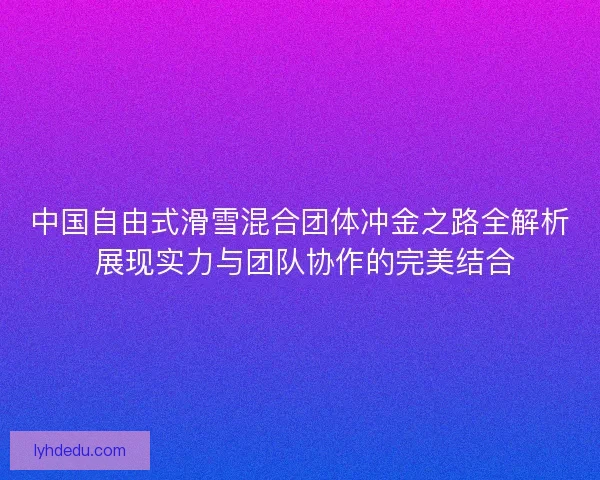 中国自由式滑雪混合团体冲金之路全解析 展现实力与团队协作的完美结合