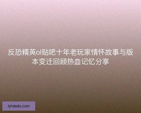 反恐精英ol贴吧十年老玩家情怀故事与版本变迁回顾热血记忆分享