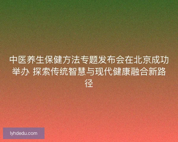 中医养生保健方法专题发布会在北京成功举办 探索传统智慧与现代健康融合新路径