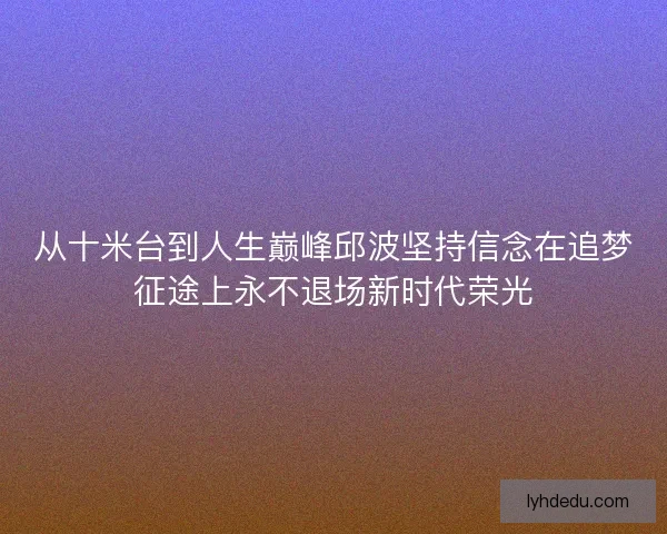 从十米台到人生巅峰邱波坚持信念在追梦征途上永不退场新时代荣光