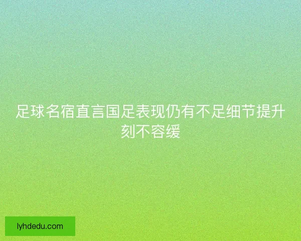 足球名宿直言国足表现仍有不足细节提升刻不容缓
