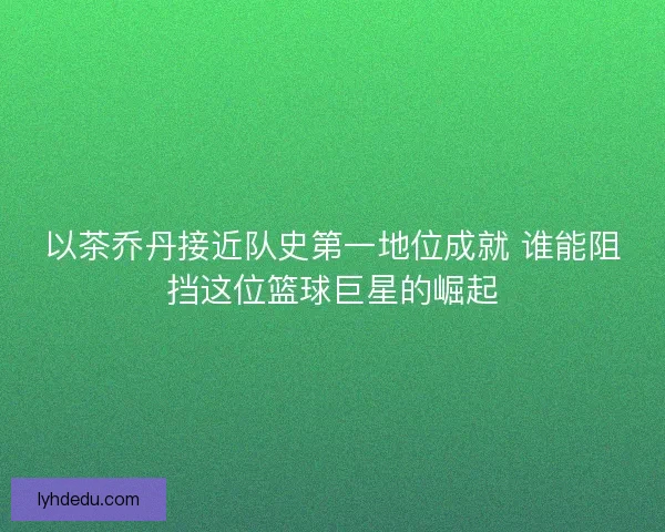 以茶乔丹接近队史第一地位成就 谁能阻挡这位篮球巨星的崛起